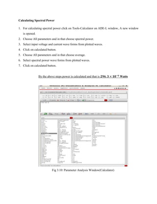Calculating Spectral Power
1. For calculating spectral power click on Tools-Calculator on ADE-L window, A new window
is opened.
2. Choose All parameters and in that choose spectral power.
3. Select input voltage and current wave forms from plotted waves.
4. Click on calculated button.
5. Choose All parameters and in that choose average.
6. Select spectral power wave forms from plotted waves.
7. Click on calculated button.
By the above steps power is calculated and that is Watts
Fig 3.10: Parameter Analysis Window(Calculator)
 