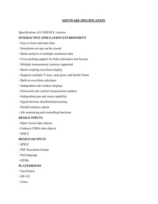 SOFTWARE SPECIFICATION
Specifications of CADENCE virtuoso
INTERACTIVE SIMULATION ENVIRONMENT
• Easy to learn and enter data
• Simulation set-ups can be reused
• Quick analysis of multiple simulation data
• Cross probing support for both schematics and layouts
• Multiple measurement syntaxes supported
• Batch scripting waveform display
• Supports multiple Y-axes, strip plots, and Smith Charts
• Built-in waveform calculator
• Independent sub window displays
• Horizontal and vertical measurement markers
• Independent pan and zoom capability
• Signal browser distributed processing
• Parallel analysis option
• Job monitoring and controlling functions
DESIGN INPUTS
• Open Access data objects
• Cadence CDBA data objects
• SPICE
DESIGN OUTPUTS
• SPICE
• PSF Waveform format
• Perl language
• HTML
PLATFORM/OS
• Sun/Solaris
• HP-UX
• Linux
 