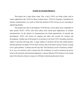 SCOPE OF MAJOR PROJECT
This project has a huge future scope. Now a day’s VCO’s are being widely used in
various applications like VCOs for Phase Locked Loops., VCOs for Frequency Translation for
wireless communication, as a result of which the demand of VCO will go on ever increasing in
engineering domain.
This project also aims at developing a VCO that has a lower phase noise comparable to
other present VCO’s. VCO’s with lower phase noise found great applications in wireless
communication. As the domain of communication has broad opportunities of research and
development, VCO’s will always be required and taken into account for research and
development. Another aim of this project is to develop a Low Power VCO. Nowadays electronic
market is growing with huge pace. A huge number of electronic devices like mobile phones,
function generator etc deploy VCO in there circuitry. But in the future scarcity of power is going
to be a great problem. A famous proverb says that ―The Electricity saved is Electricity created‖.
So to save our electricity and to increase the life of batteries we need to minimize the power
losses in the electronic and electrical equipments. A power efficient VCO will prove to be a great
step in this direction of power saving as it will help in minimizing the power losses.
 