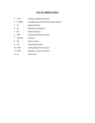LIST OF ABBRIVATIONS
1. VCO : Voltage controlled oscillator
2. C-MOS : Complementary Metal Oxide Semiconductor
3. I.C. : Integrated Chip
4. LC : Inductor and Capacitor
5. RF : Radio Frequency
6. CIW : Command Interface Window
7. TRANS : Transient
8. DC : Direct Current
9. AC : Alternating Current
10. ADE : Analog Design Environment
11. PAW : Parameter Analyses Window
12. µm : Micro Meter
 
