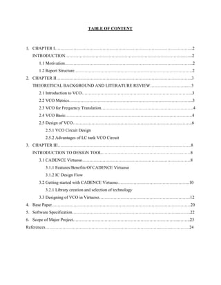TABLE OF CONTENT
1. CHAPTER I…………………………………………………………………………………...2
INTRODUCTION………………………………………………………………………..…...2
1.1 Motivation……………………………………………………………………………..2
1.2 Report Structure…………………………………………………………………….…2
2. CHAPTER II………………………………………………………………………………….3
THEORETICAL BACKGROUND AND LITERATURE REVIEW……………………..…3
2.1 Introduction to VCO…………………………………………………………………..3
2.2 VCO Metrics…………………………………………………………………………..3
2.3 VCO for Frequency Translation……………………………………………………….4
2.4 VCO Basic…………………………………………………………………………….4
2.5 Design of VCO………………………………………………………………………..6
2.5.1 VCO Circuit Design
2.5.2 Advantages of LC tank VCO Circuit
3. CHAPTER III……………………………………………………………..………………….8
INTRODUCTION TO DESIGN TOOL………………………………………………..……8
3.1 CADENCE Virtuoso…………………………………………………………………8
3.1.1 Features/Benefits Of CADENCE Virtuoso
3.1.2 IC Design Flow
3.2 Getting started with CADENCE Virtuoso…………………………………………..10
3.2.1 Library creation and selection of technology
3.3 Designing of VCO in Virtuoso………………………………………………………12
4. Base Paper……………………………………………………………………………………20
5. Software Specification………………………………………………………………...……..22
6. Scope of Major Project………………………………………………………………..……..23
References……………………………………………………………………..……...…………24
 