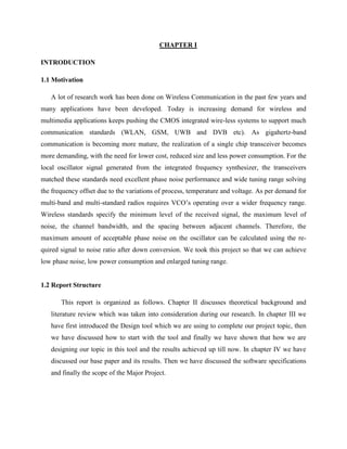 CHAPTER I
INTRODUCTION
1.1 Motivation
A lot of research work has been done on Wireless Communication in the past few years and
many applications have been developed. Today is increasing demand for wireless and
multimedia applications keeps pushing the CMOS integrated wire-less systems to support much
communication standards (WLAN, GSM, UWB and DVB etc). As gigahertz-band
communication is becoming more mature, the realization of a single chip transceiver becomes
more demanding, with the need for lower cost, reduced size and less power consumption. For the
local oscillator signal generated from the integrated frequency synthesizer, the transceivers
matched these standards need excellent phase noise performance and wide tuning range solving
the frequency offset due to the variations of process, temperature and voltage. As per demand for
multi-band and multi-standard radios requires VCO’s operating over a wider frequency range.
Wireless standards specify the minimum level of the received signal, the maximum level of
noise, the channel bandwidth, and the spacing between adjacent channels. Therefore, the
maximum amount of acceptable phase noise on the oscillator can be calculated using the re-
quired signal to noise ratio after down conversion. We took this project so that we can achieve
low phase noise, low power consumption and enlarged tuning range.
1.2 Report Structure
This report is organized as follows. Chapter II discusses theoretical background and
literature review which was taken into consideration during our research. In chapter III we
have first introduced the Design tool which we are using to complete our project topic, then
we have discussed how to start with the tool and finally we have shown that how we are
designing our topic in this tool and the results achieved up till now. In chapter IV we have
discussed our base paper and its results. Then we have discussed the software specifications
and finally the scope of the Major Project.
 