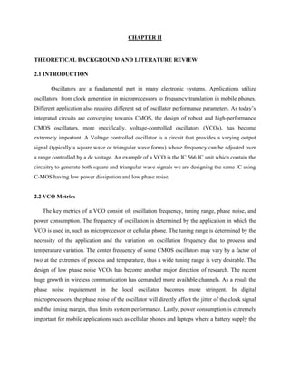 CHAPTER II
THEORETICAL BACKGROUND AND LITERATURE REVIEW
2.1 INTRODUCTION
Oscillators are a fundamental part in many electronic systems. Applications utilize
oscillators from clock generation in microprocessors to frequency translation in mobile phones.
Different application also requires different set of oscillator performance parameters. As today’s
integrated circuits are converging towards CMOS, the design of robust and high-performance
CMOS oscillators, more specifically, voltage-controlled oscillators (VCOs), has become
extremely important. A Voltage controlled oscillator is a circuit that provides a varying output
signal (typically a square wave or triangular wave forms) whose frequency can be adjusted over
a range controlled by a dc voltage. An example of a VCO is the IC 566 IC unit which contain the
circuitry to generate both square and triangular wave signals we are designing the same IC using
C-MOS having low power dissipation and low phase noise.
2.2 VCO Metrics
The key metrics of a VCO consist of: oscillation frequency, tuning range, phase noise, and
power consumption. The frequency of oscillation is determined by the application in which the
VCO is used in, such as microprocessor or cellular phone. The tuning range is determined by the
necessity of the application and the variation on oscillation frequency due to process and
temperature variation. The center frequency of some CMOS oscillators may vary by a factor of
two at the extremes of process and temperature, thus a wide tuning range is very desirable. The
design of low phase noise VCOs has become another major direction of research. The recent
huge growth in wireless communication has demanded more available channels. As a result the
phase noise requirement in the local oscillator becomes more stringent. In digital
microprocessors, the phase noise of the oscillator will directly affect the jitter of the clock signal
and the timing margin, thus limits system performance. Lastly, power consumption is extremely
important for mobile applications such as cellular phones and laptops where a battery supply the
 