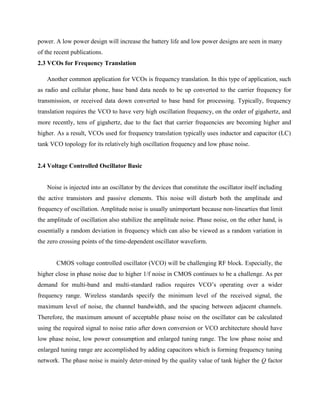 power. A low power design will increase the battery life and low power designs are seen in many
of the recent publications.
2.3 VCOs for Frequency Translation
Another common application for VCOs is frequency translation. In this type of application, such
as radio and cellular phone, base band data needs to be up converted to the carrier frequency for
transmission, or received data down converted to base band for processing. Typically, frequency
translation requires the VCO to have very high oscillation frequency, on the order of gigahertz, and
more recently, tens of gigahertz, due to the fact that carrier frequencies are becoming higher and
higher. As a result, VCOs used for frequency translation typically uses inductor and capacitor (LC)
tank VCO topology for its relatively high oscillation frequency and low phase noise.
2.4 Voltage Controlled Oscillator Basic
Noise is injected into an oscillator by the devices that constitute the oscillator itself including
the active transistors and passive elements. This noise will disturb both the amplitude and
frequency of oscillation. Amplitude noise is usually unimportant because non-linearties that limit
the amplitude of oscillation also stabilize the amplitude noise. Phase noise, on the other hand, is
essentially a random deviation in frequency which can also be viewed as a random variation in
the zero crossing points of the time-dependent oscillator waveform.
CMOS voltage controlled oscillator (VCO) will be challenging RF block. Especially, the
higher close in phase noise due to higher 1/f noise in CMOS continues to be a challenge. As per
demand for multi-band and multi-standard radios requires VCO’s operating over a wider
frequency range. Wireless standards specify the minimum level of the received signal, the
maximum level of noise, the channel bandwidth, and the spacing between adjacent channels.
Therefore, the maximum amount of acceptable phase noise on the oscillator can be calculated
using the required signal to noise ratio after down conversion or VCO architecture should have
low phase noise, low power consumption and enlarged tuning range. The low phase noise and
enlarged tuning range are accomplished by adding capacitors which is forming frequency tuning
network. The phase noise is mainly deter-mined by the quality value of tank higher the Q factor
 
