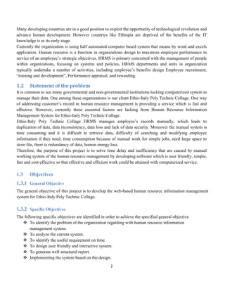 2
Many developing countries are in a good position to exploit the opportunity of technological revolution and
advance human development. However countries like Ethiopia are deprived of the benefits of the IT
knowledge is in its early stage.
Currently the organization is using half automated computer based system that means by word and excels
application. Human resource is a function in organizations design to maximize employee performance in
service of an employee’s strategic objectives. HRMS is primary concerned with the management of people
within organizations, focusing on systems and policies, HRMS departments and units in organization
typically undertake a number of activities, including employee’s benefits design Employee recruitment,
“training and development”, Performance appraisal, and rewarding.
1.2 Statement of the problem
It is common to see many governmental and non-governmental institutions locking computerized system to
manage their data. One among these organizations is our client Ethio-Italy Poly Technic Collage. One way
of addressing customer’s record in human resource management is providing a service which is fast and
effective. However, currently these essential factors are lacking from Human Resource Information
Management System for Ethio-Italy Poly Technic Collage.
Ethio-Italy Poly Technic Collage HRMS manages employee’s records manually, which leads to
duplication of data, data inconsistency, data loss and lack of data security. Moreover the manual system is
time consuming and it is difficult to retrieve data, difficulty of searching and modifying employee
information if they need, time consumption because of manual work for simple jobs, need large space to
store file, there is redundancy of data, human energy loss.
Therefore, the purpose of this project is to solve time delay and inefficiency that are caused by manual
working system of the human resource management by developing software which is user friendly, simple,
fast and cost effective so that effective and efficient work could be attained with computerized service.
1.3 Objectives
1.3.1 General Objective
The general objective of this project is to develop the web-based human resource information management
system for Ethio-Italy Poly Technic Collage.
1.3.2 Specific Objectives
The following specific objectives are identified in order to achieve the specified general objective
 To identify the problem of the organization regarding with human resource information
management system.
 To analyze the current system.
 To identify the useful requirement on time
 To design user friendly and interactive system.
 To generate well structural report.
 Implementing the system based on the design.
 