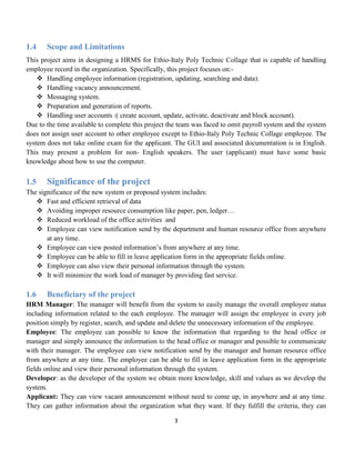 3
1.4 Scope and Limitations
This project aims in designing a HRMS for Ethio-Italy Poly Technic Collage that is capable of handling
employee record in the organization. Specifically, this project focuses on:-
 Handling employee information (registration, updating, searching and data).
 Handling vacancy announcement.
 Messaging system.
 Preparation and generation of reports.
 Handling user accounts :( create account, update, activate, deactivate and block account).
Due to the time available to complete this project the team was faced to omit payroll system and the system
does not assign user account to other employee except to Ethio-Italy Poly Technic Collage employee. The
system does not take online exam for the applicant. The GUI and associated documentation is in English.
This may present a problem for non- English speakers. The user (applicant) must have some basic
knowledge about how to use the computer.
1.5 Significance of the project
The significance of the new system or proposed system includes:
 Fast and efficient retrieval of data
 Avoiding improper resource consumption like paper, pen, ledger…
 Reduced workload of the office activities and
 Employee can view notification send by the department and human resource office from anywhere
at any time.
 Employee can view posted information’s from anywhere at any time.
 Employee can be able to fill in leave application form in the appropriate fields online.
 Employee can also view their personal information through the system.
 It will minimize the work load of manager by providing fast service.
1.6 Beneficiary of the project
HRM Manager: The manager will benefit from the system to easily manage the overall employee status
including information related to the each employee. The manager will assign the employee in every job
position simply by register, search, and update and delete the unnecessary information of the employee.
Employee: The employee can possible to know the information that regarding to the head office or
manager and simply announce the information to the head office or manager and possible to communicate
with their manager. The employee can view notification send by the manager and human resource office
from anywhere at any time. The employee can be able to fill in leave application form in the appropriate
fields online and view their personal information through the system.
Developer: as the developer of the system we obtain more knowledge, skill and values as we develop the
system.
Applicant: They can view vacant announcement without need to come up, in anywhere and at any time.
They can gather information about the organization what they want. If they fulfill the criteria, they can
 