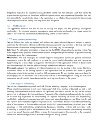 4
temporarily register to the organization using the form on the web. Any applicant (user) that fulfills the
requirement in anywhere can participate within the system without any geographical limitation. And also
they can not to be expected in the place of the organization to see whether they are selected to be employee
of the organization or not, simply searching on the web the system.
1.7 Methodology
The appropriate methods that will be used to develop this project are data gathering, development
methodology, development approach, development tools and testing methodology in proper manner in
order to have sufficient information about the existing system and its weakness.
1.7.1 Data gathering methodology
We use different data gathering methods such as interview, observation and document analysis in order to
determine the information, which is used in the existing system and very important to develop web based
human resource information management system for Ethio-Italy Poly Technic collage.
Interview: We will gather information by interviewing the HRMS officers about the existing system. We
have prepared some questions to the human resource management system manager to get the necessary
information about the existing system.
Observation: We will investigate the current employee management system and general information
management system for each employee, to get how the system handle information, how post vacancy are
keep tracking due to this it helps us to get real information how the organization perform its function and
this helps to strength the data that gathered through interview and document analysis.
Document analysis: This technique provides information on how the existing system works. Therefore,
documents related to the existing system of the organization can be assessed that means to gather
information related to the project we analyze different documents. To have detailed awareness about the
related project we use documents such as books and websites to develop the project. During the analysis of
documents, we will consider those documents that can bring more features to the system.
1.7.2 Development methodology
We will use object oriented approach and UML (Unified Modeling Language) to develop our system.
Object-oriented development is not a new technology’s but it has not had widespread use and is still
maturing. Object-oriented analysis starts us on a path that can lead to benefits not only in the analysis
process but in subsequent development phases. Proponents of the object-oriented approach list the benefits
as an easier way to promote the understanding of a system, reusability of models and programming,
modifiability and reduced costs associated with change, and reduced development risk. These benefits lead
to a superior method of analyzing business processes and requirements. Finally, because the contemporary
view of development is from the object-oriented perspective, object-oriented analysis allows you to take
advantage of the contemporary programming languages, operating systems and associated tools.
Reusability is a desired goal of all development and is based on the reluctance of reinventing something
when it has already been invented. Object-oriented development supports this, especially in the concept of
abstraction. The use of objects makes it easier to change and modify systems.
 