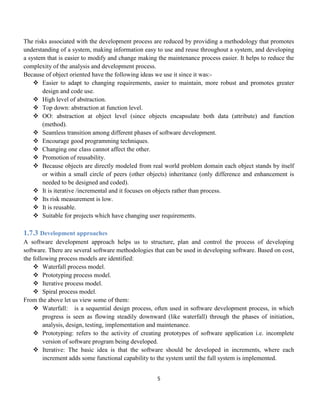 5
The risks associated with the development process are reduced by providing a methodology that promotes
understanding of a system, making information easy to use and reuse throughout a system, and developing
a system that is easier to modify and change making the maintenance process easier. It helps to reduce the
complexity of the analysis and development process.
Because of object oriented have the following ideas we use it since it was:-
 Easier to adapt to changing requirements, easier to maintain, more robust and promotes greater
design and code use.
 High level of abstraction.
 Top down: abstraction at function level.
 OO: abstraction at object level (since objects encapsulate both data (attribute) and function
(method).
 Seamless transition among different phases of software development.
 Encourage good programming techniques.
 Changing one class cannot affect the other.
 Promotion of reusability.
 Because objects are directly modeled from real world problem domain each object stands by itself
or within a small circle of peers (other objects) inheritance (only difference and enhancement is
needed to be designed and coded).
 It is iterative /incremental and it focuses on objects rather than process.
 Its risk measurement is low.
 It is reusable.
 Suitable for projects which have changing user requirements.
1.7.3 Development approaches
A software development approach helps us to structure, plan and control the process of developing
software. There are several software methodologies that can be used in developing software. Based on cost,
the following process models are identified:
 Waterfall process model.
 Prototyping process model.
 Iterative process model.
 Spiral process model.
From the above let us view some of them:
 Waterfall: is a sequential design process, often used in software development process, in which
progress is seen as flowing steadily downward (like waterfall) through the phases of initiation,
analysis, design, testing, implementation and maintenance.
 Prototyping: refers to the activity of creating prototypes of software application i.e. incomplete
version of software program being developed.
 Iterative: The basic idea is that the software should be developed in increments, where each
increment adds some functional capability to the system until the full system is implemented.
 