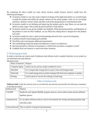 6
By comparing the above model our team selects iterative model, because iterative model have the
following advantages:-
 In iterative model we can only create a high-level design of the application before we actually begin
to build the product and define the design solution for the entire product. Later on we can design
and built a skeleton version of that, and then evolved the design based on what had been built.
 In iterative model we are building and improving the product step by step. Hence we can track the
defects at early stages. This avoids the downward flow of the defects.
 In iterative model we can get the reliable user feedback. When presenting sketches and blueprints of
the product to users for their feedback, we are effectively asking them to imagine how the product
will work.
 In iterative model less time is spent on documenting and more time is given for designing.
 Combines benefit of prototyping and waterfall
 Flexibility and re-incorporate additional requirements.
 This methodology keeps the project development in track to its objectives.
 Develop and deliver software in increments, in which Each increment is complete in itself
 Feedback from one iteration is used in the future iterations
1.7.4 Development Tools
In order to develop one system each of hardware and software tools is needed, therefore in our system we
use both hard ware and software
Hardware tools:
Name of material Purpose
Computer laptop used to access services made available by server
Hard disk It is a largest data storage device used to store and transport data.
Flash disk It is small storage device used to transport file from one computer to another.
Printing Used to print or convert the softcopy to hard copy
Table 1.1 hardware tools
Software tools: Under this software tools we use both back end and front end, therefore the following is mandatory
to develop our system.
Software tool Purpose
1.WAMP Stands for web Apache MySQL program used as a server and to create and run different
database queries.
2.dreamweaver It’s an editor software used as a tool or environment for writing and designing html, php
and other codes
3.microsoftword This is used for writing the documentation
 