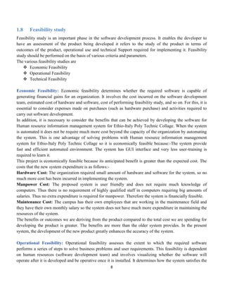 8
1.8 Feasibility study
Feasibility study is an important phase in the software development process. It enables the developer to
have an assessment of the product being developed it refers to the study of the product in terms of
outcomes of the product, operational use and technical Support required for implementing it. Feasibility
study should be performed on the basis of various criteria and parameters.
The various feasibility studies are
 Economic Feasibility
 Operational Feasibility
 Technical Feasibility
Economic Feasibility: Economic feasibility determines whether the required software is capable of
generating financial gains for an organization. It involves the cost incurred on the software development
team, estimated cost of hardware and software, cost of performing feasibility study, and so on. For this, it is
essential to consider expenses made on purchases (such as hardware purchase) and activities required to
carry out software development.
In addition, it is necessary to consider the benefits that can be achieved by developing the software for
Human resource information management system for Ethio-Italy Poly Technic Collage. When the system
is automated it does not be require much more cost beyond the capacity of the organization by automating
the system. This is one advantage of solving problems with Human resource information management
system for Ethio-Italy Poly Technic Collage so it is economically feasible because:-The system provide
fast and efficient automated environment. The system has GUI interface and very less user-training is
required to learn it.
This project is economically feasible because its anticipated benefit is greater than the expected cost. The
costs that the new system expenditure is as follows:-
Hardware Cost: The organization required small amount of hardware and software for the system, so no
much more cost has been incurred in implementing the system.
Manpower Cost: The proposed system is user friendly and does not require much knowledge of
computers. Thus there is no requirement of highly qualified staff in computers requiring big amounts of
salaries. Thus no extra expenditure is required for manpower. Therefore the system is financially feasible.
Maintenance Cost: The campus has their own employees that are working in the maintenance field and
they have their own monthly salary so the system does not have much more expenditure in maintaining the
resources of the system.
The benefits or outcomes we are deriving from the product compared to the total cost we are spending for
developing the product is greater. The benefits are more than the older system provides. In the present
system, the development of the new product greatly enhances the accuracy of the system.
Operational Feasibility: Operational feasibility assesses the extent to which the required software
performs a series of steps to solve business problems and user requirements. This feasibility is dependent
on human resources (software development team) and involves visualizing whether the software will
operate after it is developed and be operative once it is installed. It determines how the system satisfies the
 