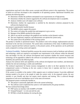 9
organizations need and it also offers secure, accurate and efficient system to the organization. The system
in which we will have developed is also compatible to all operating systems. Operational feasibility also
performs the following tasks:-
 Determines whether the problems anticipated in user requirements are of high priority.
 Determines whether the solution suggested by the software development team is acceptable.
 Analyzes whether users will adapt to new software.
 Determines whether the organization is satisfied by the alternative solutions proposed by the
software development team.
Our project is operationally feasible because:
 The HRMS workers support this project.
 The system will reduce the needed time and manpower to give service.
 Manager of the HRMS satisfied for this project.
 Able to use and do according to the graphical user interface on the dynamic website.
 The user (Applicant), employee, and administrator can operate the system easily.
 The system solves the problems of the existing system.
The product is feasible in operational manner. The products work well at design, implementation and also
functional in the real time environment. The system takes consideration of the study of additional human
resource required and their technical expertise, in the present system, all the operations can be performed
easily compared to existing system and supports
Technical Feasibility: Technical feasibility assesses the current resources (such as hardware and software)
and technology, which are required to accomplish user requirements in the software within the allocated
time and budget. For this, the software development team ascertains whether the current resources and
technology can be upgraded or added in the software to accomplish specified user requirements. Technical
feasibility also performs the following tasks.
Analyzes the technical skills and capabilities of the software development team members, and determines
whether the relevant technology is stable and established.
The technical requirement for human resource management in order to do their operation by the new
computerized system is:-Training on the new system to know how it operates and how to use the
computerized system.
If the system is available in the market it fully supports users in technical manner. It provides additional
training needed to be given to the people to make the system work. In the proposed system, the user
interface is user friendly and does not require much expertise and training. This is achieved through
integration of web server and database server in the same environment.
The proposed system is technically feasible as:
 This project is practically applicable with in the current technology.
 The software used to implement the system is well understood by the group members.
We have technical knowledge about:
 PHP used as an interface with XAMPP or WAMP.
 Notepad/Notepad++ to write and edit the code.
 MYSQL to build the database for storing the data.
 
