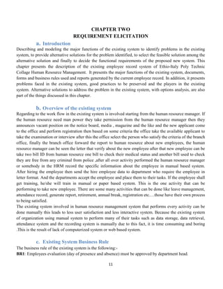 11
CHAPTER TWO
REQUIREMENT ELICITATION
a. Introduction
Describing and modeling the major functions of the existing system to identify problems in the existing
system, to provide alternative solutions for the problem identified, to select the feasible solution among the
alternative solution and finally to decide the functional requirements of the proposed new system. This
chapter presents the description of the existing employee record system of Ethio-Italy Poly Technic
Collage Human Resource Management. It presents the major functions of the existing system, documents,
forms and business rules used and reports generated by the current employee record. In addition, it presents
problems faced in the existing system, good practices to be preserved and the players in the existing
system. Alternative solutions to address the problem in the existing system, with options analysis, are also
part of the things discussed in this chapter.
b. Overview of the existing system
Regarding to the work flow in the existing system is involved starting from the human resource manager. If
the human resource need man power they take permission from the human resource manager then they
announces vacant position on the notice board, media , magazine and the like and the new applicant come
to the office and perform registration then based on some criteria the office take the available applicant to
take the examination or interview after this the office select the person who satisfy the criteria of the branch
office, finally the branch office forward the report to human resource about new employees, the human
resource manager can be seen the letter that verify about the new employee after that new employee can be
take two bill ID from human resource one bill to check their medical status and another bill used to check
they are free from any criminal from police ,after all over activity performed the human resource manager
or somebody in the HRM record the specific information about the employee in manual based system.
After hiring the employee then send the hire employee data to department who require the employee in
letter format. And the departments accept the employee and place them to their tasks. If the employee shall
get training, he/she will train in manual or paper based system. This is the one activity that can be
performing to take new employee. There are some many activities that can be done like leave management,
attendance record, generate report, retirement, annual break, registration etc.…those have their own process
to being satisfied.
The existing system involved in human resource management system that performs every activity can be
done manually this leads to less user satisfaction and less interactive system. Because the existing system
of organization using manual system to perform many of their tasks such as data storage, data retrieval,
attendance system and the recording system is manually due to this fact, it is time consuming and boring
.This is the result of lack of computerized system or web based system.
c. Existing System Business Rule
The business rule of the existing system is the following:-
BR1: Employees evaluation (day of presence and absence) must be approved by department head.
 