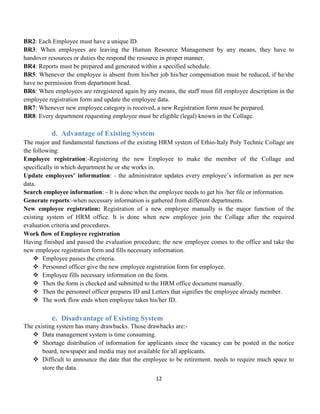12
BR2: Each Employee must have a unique ID.
BR3: When employees are leaving the Human Resource Management by any means, they have to
handover resources or duties the respond the resource in proper manner.
BR4: Reports must be prepared and generated within a specified schedule.
BR5: Whenever the employee is absent from his/her job his/her compensation must be reduced, if he/she
have no permission from department head.
BR6: When employees are reregistered again by any means, the staff must fill employee description in the
employee registration form and update the employee data.
BR7: Whenever new employee category is received, a new Registration form must be prepared.
BR8: Every department requesting employee must be eligible (legal) known in the Collage.
d. Advantage of Existing System
The major and fundamental functions of the existing HRM system of Ethio-Italy Poly Technic Collage are
the following:
Employee registration:-Registering the new Employee to make the member of the Collage and
specifically in which department he or she works in.
Update employees’ information: - the administrator updates every employee’s information as per new
data.
Search employee information: - It is done when the employee needs to get his /her file or information.
Generate reports:-when necessary information is gathered from different departments.
New employee registration: Registration of a new employee manually is the major function of the
existing system of HRM office. It is done when new employee join the Collage after the required
evaluation criteria and procedures.
Work flow of Employee registration
Having finished and passed the evaluation procedure; the new employee comes to the office and take the
new employee registration form and fills necessary information.
 Employee passes the criteria.
 Personnel officer give the new employee registration form for employee.
 Employee fills necessary information on the form.
 Then the form is checked and submitted to the HRM office document manually.
 Then the personnel officer prepares ID and Letters that signifies the employee already member.
 The work flow ends when employee takes his/her ID.
e. Disadvantage of Existing System
The existing system has many drawbacks. Those drawbacks are:-
 Data management system is time consuming.
 Shortage distribution of information for applicants since the vacancy can be posted in the notice
board, newspaper and media may not available for all applicants.
 Difficult to announce the date that the employee to be retirement. needs to require much space to
store the data.
 