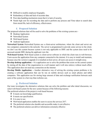 13
 Difficult to modify employee biography.
 Redundancy of data and lack of accurate data.
 Poor data handling mechanism mean that it is lack of security.
 Needs high cost for recording the data and to perform any process and Time taken to search data
from stored file, lack of efficiency, effectiveness.
f. Proposed Solution
The proposed solutions that will be used to solve the problems of the existing system are:-
 Desktop Application
 Networked System
 Web based System
 Android Application
Networked System:-Networked System use a client-server architecture, where the client and server are
two computers connected to the network. The server is programmed to provide some service to the client.
we don’t use this system because system is not only applicable to DDU and the system does need to be
accessed outside DDU during the applicant view the.
Web-based System:-Web based system is client-server software in which the client runs in web browser.
Users access the application from any computer connected to the internet. It is easy to install and maintain,
because once the version is upgrade it is installed on host server, all users can access it straight away.
Develop desktop application: - It is application use to solve the problem that exists on the current system
by storing all the data of the organization in a well manner and it will also retrieve without much effort.
This application does not need any connection on the internet.
Develop Mobile Application: - Another alternative way of solving the existing system problems is by
creating a software application that can be run on mobile devices such as smart phones and tablet
computers. This application use for storing large amount of data and exchange notification between each
actor of the system in a fast way than websites can.
g. Preferred Solution
Our team investigates the alternative solutions that can solve the problem and after detail discussion, we
select web-based system for the new system because of the following reasons:
The preferred solution of the project is web based because
 It meets our knowledge qualification.
 It meets our specification.
 It is easy to use.
 Web based application enables the users to access the services 24/7.
 The preferred solution also durable and accessible make it cost effective
 The preferred solution can deliver information extremely effective
 