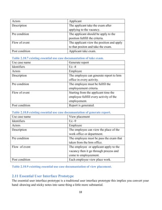 18
Actors Applicant
Description The applicant take the exam after
applying to the vacancy.
Pre condition The applicant should be apply to the
position fullfill the criteria.
Flow of event The applicant view the position and apply
to that positon and take the exam.
Post condition Applicant take exam.
Table 2.10.7 existing essential use case documantation of take exam.
Use case name Generate report
Identifiers Uc -8
Actors Employee
Description The employee can generate report to hrm
office in every activity.
Pre condition The employee must be fullfil the
employeement criteria.
Flow of event Starting from the applicant time the
employee fullfill every activity of the
employement.
Post condition Report is generated.
Table 2.10.8 existing essential use case documantation of generate report.
Use case name View placement
Identifiers Uc -9
Actors Employee
Description The employee can view the place of the
work office or department.
Pre condition The employee must be pass the exam that
taken from the hrm office.
Flow of event The employee or applicant apply to the
vacancy then it go through process and
come to employeement.
Post condition Each employee view place work.
Table 2.10.9 existting essential use case documantation of view placement.
2.11 Essential User Interface Prototype
The essential user interface prototype is a traditional user interface prototype this implies you convert your
hand -drawing and sticky notes into same thing a little more substantial.
 