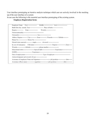 19
User interface prototyping an iterative analysis technique which user are actively involved in the mocking
up of the user interface of a system
In our case the following is the essential user interface prototyping of the existing system.
Employee Registration form:
 