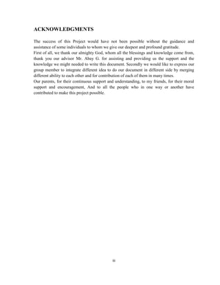 iii
ACKNOWLEDGMENTS
The success of this Project would have not been possible without the guidance and
assistance of some individuals to whom we give our deepest and profound gratitude.
First of all, we thank our almighty God, whom all the blessings and knowledge come from,
thank you our advisor Mr. Abay G. for assisting and providing us the support and the
knowledge we might needed to write this document. Secondly we would like to express our
group member to integrate different idea to do our document in different side by merging
different ability to each other and for contribution of each of them in many times.
Our parents, for their continuous support and understanding, to my friends, for their moral
support and encouragement, And to all the people who in one way or another have
contributed to make this project possible.
 