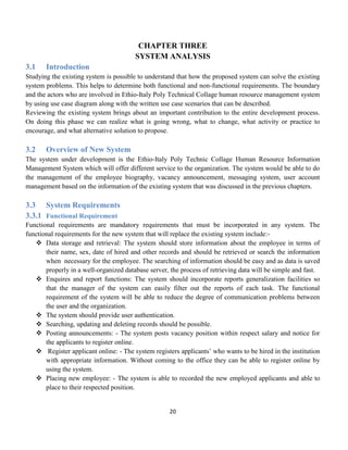 20
CHAPTER THREE
SYSTEM ANALYSIS
3.1 Introduction
Studying the existing system is possible to understand that how the proposed system can solve the existing
system problems. This helps to determine both functional and non-functional requirements. The boundary
and the actors who are involved in Ethio-Italy Poly Technical Collage human resource management system
by using use case diagram along with the written use case scenarios that can be described.
Reviewing the existing system brings about an important contribution to the entire development process.
On doing this phase we can realize what is going wrong, what to change, what activity or practice to
encourage, and what alternative solution to propose.
3.2 Overview of New System
The system under development is the Ethio-Italy Poly Technic Collage Human Resource Information
Management System which will offer different service to the organization. The system would be able to do
the management of the employee biography, vacancy announcement, messaging system, user account
management based on the information of the existing system that was discussed in the previous chapters.
3.3 System Requirements
3.3.1 Functional Requirement
Functional requirements are mandatory requirements that must be incorporated in any system. The
functional requirements for the new system that will replace the existing system include:-
 Data storage and retrieval: The system should store information about the employee in terms of
their name, sex, date of hired and other records and should be retrieved or search the information
when necessary for the employee. The searching of information should be easy and as data is saved
properly in a well-organized database server, the process of retrieving data will be simple and fast.
 Enquires and report functions: The system should incorporate reports generalization facilities so
that the manager of the system can easily filter out the reports of each task. The functional
requirement of the system will be able to reduce the degree of communication problems between
the user and the organization.
 The system should provide user authentication.
 Searching, updating and deleting records should be possible.
 Posting announcements: - The system posts vacancy position within respect salary and notice for
the applicants to register online.
 Register applicant online: - The system registers applicants’ who wants to be hired in the institution
with appropriate information. Without coming to the office they can be able to register online by
using the system.
 Placing new employee: - The system is able to recorded the new employed applicants and able to
place to their respected position.
 