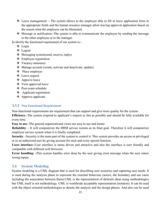 21
 Leave management: - The system allows to the employee able to fill in leave application form in
the appropriate fields and the human resource manager allow leaving approval application based on
the reason what the employee can be illustrated.
 Message or notification:-The system is able to communicate the employee by sending the message
to the other employee or to the manager.
In shortly the functional requirement of our system is:-
 Login
 Logout
 Messaging system(send, receive, reply)
 Employee registration
 Vacancy announce
 Manage account (create, activate and deactivate, update).
 Place employee
 Leave request
 Approve leave
 View approved leave
 Post exam schedule
 Applicant registration
 Approve applicant.
3.3.2 Non Functional Requirement
Non-functional requirements are requirement that can support and give more quality for the system.
Efficiency:-The system respond to applicant’s request as fast as possible and should be fully available for
every time.
Easy to use:-The general organizational views are easy to use and innate.
Reliability: - It will computerize the HRM service system as its final goal. Therefore it will computerize
employee service system when it is finally completed.
Security: -Security is the main part of the system to control it. This system provides an access to privileged
or to an authorized user by giving account for each and every special function.
Users interface:-User interface is menu driven and attractive and also the interface is user friendly and
compatible with different web browsers.
Error handling: -This system handles error done by the user giving error message when the user enters
wrong inputs.
3.4 System Modeling
System modeling is a UML diagram that is used for describing user scenarios and capturing user needs. It
is used during the analysis phase to represent the external behaviors (actors, the boundary and use cases
including the association between them).UML is the representation of deferent ideas using methodologies
but UML itself is not methodology. UML is worldwide acceptable representation (notation). It can be used
with the object oriented methodologies to denote the analysis and the design phases. And also can be used
 