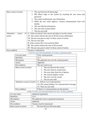 26
Basic course of action 1. The user browses the home page
2. HR officer login to the system by inserting the user name and
password
3. The system authenticates user information
4. While the user select approve, vacancy announcement form will
display
5. The user fills the information
6. The user click on post button
7. The use case ends
Alternative course of
action
A. If the user doesn’t have access privilege to use the system
A3. The system informs the user to fill the correct information
A4. The use case goes to step 2 in basic course of action
A5. The use case ends
B. If the vacancy file is not correctly filled
B6. The system informs the user to fill correctly
B7. The use case goes to step 5 in basic course of action
Post condition Vacancy is announced.
3.4.6 Use case documentation of vacancy announcement.
Use case name View vacant position
Identifiers Uc-7
Description The applicant can view the vacant position.
Actors Applicant
Pre-condition The user want to see
Basic course of action 1. The user browses the system
2. The user click on vacant menu
3. The user select from list of options
4. The system displays vacant
5. The user view the vacant
6. The use case ends
Alternative course of action A. If there is no vacant position
A4. The system displays 'no vacant position' message
A5. Then use case ends
Post condition If there is a vacant position see the position.
Table 3.4.7use case documentation of view vacancy position
Use case name Applicant registration
Identifiers Uc-8
Descriptions The applicant want to registered on position
Actors Applicant
Pre-condition Vacancy must be announced
Basic course of action 1. The user browses the home page
 