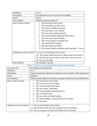 28
Identifiers Uc-10
Description The appropriate actor can post exam schedule.
Actors Admin
Pre-condition Applicant must be approved.
Basic course of action 1. The user browse the system
2. The user login in to the system
3. The system validates the inputs
4. The user selects view register
5. The user selects applicant detail
6. The system displays applicants detail form
7. The user select exam schedule
8. The system displays schedule form
9. The user fills the schedule
10. The user select post button
11. The system displays schedule posted message 12.Use case ends
Alternative course of action A. User is not privilege to the system
A3. The system informs the user to input correct information
A4. The use case goes to step 2 in the basic course of action
A5. The use case ends
Post condition The schedule is posted.
Table 3.4.10 use case documentation of post exam schedule.
Use case name Pre-employment registration
Identifiers Uc-11
Description Used to temporarily register the applicant to be a member of the organization
Actors Applicant
Pre-condition Finally selected applicant that gets username and password from HR Officer
Basic course of action 1. The user browses the system
2. The user login in to the system
3. The system validates the inputs
4. The user selects registration
5. The system displays registration form
6. The user fill the form
7. The user clicks on Submit button
8. The system displays "successfully sent" message
9. Use case ends
Alternative course of action A. User is not privilege to the system
A3. The system informs the user to input correct information
A4. The use case goes to step 2 in the basic course of action
 