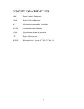 iv
ACRONYMS AND ABBREVIATIONS
HRM Human Resource Management
HTML Hypertext Markup Language
ICT Information Communication Technology
MYSQL My Structured Query Language
OOSD Object Oriented System Development
PHP Hypertext Preprocessor
XAMPP X (cross platform), Apache, MYSQL, PHP and Perl
 