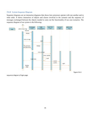35
3.4.4 System Sequence Diagram
Sequence diagrams are an interaction diagrams that shows how processes operate with one another and in
what order. It shows interaction of objects and classes involved in the scenario and the sequence of
messages exchanged between the objects needed to carry out the functionality of use case scenarios. The
sequence diagram of our system is the following:
Figure 3.6.1
sequence diagram of login page.
 