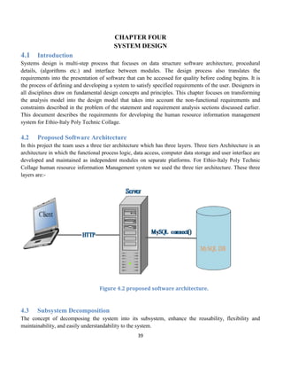 39
CHAPTER FOUR
SYSTEM DESIGN
4.1 Introduction
Systems design is multi-step process that focuses on data structure software architecture, procedural
details, (algorithms etc.) and interface between modules. The design process also translates the
requirements into the presentation of software that can be accessed for quality before coding begins. It is
the process of defining and developing a system to satisfy specified requirements of the user. Designers in
all disciplines draw on fundamental design concepts and principles. This chapter focuses on transforming
the analysis model into the design model that takes into account the non-functional requirements and
constraints described in the problem of the statement and requirement analysis sections discussed earlier.
This document describes the requirements for developing the human resource information management
system for Ethio-Italy Poly Technic Collage.
4.2 Proposed Software Architecture
In this project the team uses a three tier architecture which has three layers. Three tiers Architecture is an
architecture in which the functional process logic, data access, computer data storage and user interface are
developed and maintained as independent modules on separate platforms. For Ethio-Italy Poly Technic
Collage human resource information Management system we used the three tier architecture. These three
layers are:-
Figure 4.2 proposed software architecture.
4.3 Subsystem Decomposition
The concept of decomposing the system into its subsystem, enhance the reusability, flexibility and
maintainability, and easily understandability to the system.
 