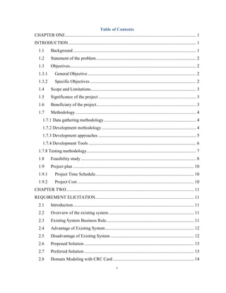 i
Table of Contents
CHAPTER ONE...................................................................................................................... 1
INTRODUCTION ................................................................................................................... 1
1.1 Background ............................................................................................................... 1
1.2 Statement of the problem .......................................................................................... 2
1.3 Objectives.................................................................................................................. 2
1.3.1 General Objective.................................................................................................. 2
1.3.2 Specific Objectives................................................................................................ 2
1.4 Scope and Limitations............................................................................................... 3
1.5 Significance of the project ........................................................................................ 3
1.6 Beneficiary of the project.......................................................................................... 3
1.7 Methodology............................................................................................................. 4
1.7.1 Data gathering methodology ................................................................................... 4
1.7.2 Development methodology ..................................................................................... 4
1.7.3 Development approaches ........................................................................................ 5
1.7.4 Development Tools ................................................................................................. 6
1.7.8 Testing methodology................................................................................................... 7
1.8 Feasibility study........................................................................................................ 8
1.9 Project plan ............................................................................................................. 10
1.9.1 Project Time Schedule......................................................................................... 10
1.9.2 Project Cost ......................................................................................................... 10
CHAPTER TWO................................................................................................................... 11
REQUIREMENT ELICITATION......................................................................................... 11
2.1 Introduction............................................................................................................. 11
2.2 Overview of the existing system............................................................................. 11
2.3 Existing System Business Rule............................................................................... 11
2.4 Advantage of Existing System................................................................................ 12
2.5 Disadvantage of Existing System ........................................................................... 12
2.6 Proposed Solution ................................................................................................... 13
2.7 Preferred Solution ................................................................................................... 13
2.8 Domain Modeling with CRC Card ......................................................................... 14
 