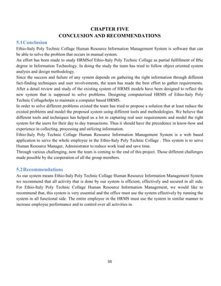 50
CHAPTER FIVE
CONCLUSION AND RECOMMENDATIONS
5.1Conclusion
Ethio-Italy Poly Technic Collage Human Resource Information Management System is software that can
be able to solve the problem that occurs in manual system.
An effort has been made to study HRMSof Ethio-Italy Poly Technic Collage as partial fulfillment of BSc
degree in Information Technology. In doing the study the team has tried to follow object oriented system
analysis and design methodology.
Since the success and failure of any system depends on gathering the right information through different
fact-finding techniques and user involvements, the team has made the best effort to gather requirements.
After a detail review and study of the existing system of HRMS models have been designed to reflect the
new system that is supposed to solve problems. Designing computerized HRMS of Ethio-Italy Poly
Technic Collagehelps to maintain a computer based HRMS.
In order to solve different problems existed the team has tried to propose a solution that at least reduce the
existed problems and model the proposed system using different tools and methodologies. We believe that
different tools and techniques has helped us a lot in capturing real user requirements and model the right
system for the users for their day to day transactions. Thus it should have the precedence in know-how and
experience in collecting, processing and utilizing information.
Ethio-Italy Poly Technic Collage Human Resource Information Management System is a web based
application to serve the whole employee in the Ethio-Italy Poly Technic Collage . This system is to serve
Human Resource Manager, Administrator to reduce work load and save time.
Through various challenging, now the team is coming to the end of this project. Those different challenges
made possible by the cooperation of all the group members.
5.2Recommendations
As our system means Ethio-Italy Poly Technic Collage Human Resource Information Management System
we recommend that all activity that is done by our system is efficient, effectively and secured in all side.
For Ethio-Italy Poly Technic Collage Human Resource Information Management, we would like to
recommend that, this system is very essential and the office must use the system effectively by running the
system in all functional side. The entire employee in the HRMS must use the system in similar manner to
increase employee performance and to control over all activities in.
 