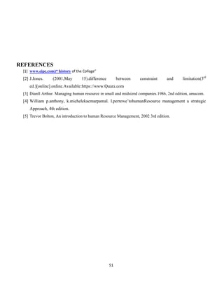 51
REFERENCES
[1] www.eipc.com)“ history of the Collage”
[2] J.Jones. (2001,May 15).difference between constraint and limitation(3rd
ed.)[online].online.Available:https://www.Quara.com
[3] Dianll Arthur. Managing human resource in small and midsized companies.1986, 2nd edition, amacom.
[4] William p.anthony, k.michelekacmarpamal. l.perrewe’tohumanResource management a strategic
Approach, 4th edition.
[5] Trevor Bolton, An introduction to human Resource Management, 2002 3rd edition.
 