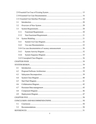 ii
2.9 Essential Use Case of Existing System........................................................................ 15
2.10 Essential Use Case Documentation............................................................................ 16
2.11 Essential User Interface Prototype............................................................................. 18
3.1 Introduction............................................................................................................. 20
3.2 Overview of New System ....................................................................................... 20
3.3 System Requirements.............................................................................................. 20
3.3.1 Functional Requirement................................................................................... 20
3.3.2 Non Functional Requirement........................................................................... 21
3.4 System Modeling .................................................................................................... 21
3.4.1 System Use Case Diagram............................................................................... 22
3.4.2 Use case Documentation.................................................................................. 23
3.4.6 Use case documentation of vacancy announcement. ............................................ 26
3.4.3 System Activity Diagram ................................................................................ 32
3.4.4 System Sequence Diagram .............................................................................. 35
3.4.5 Conceptual Class Diagram .................................................................................... 36
CHAPTER FOUR ................................................................................................................. 39
SYSTEM DESIGN................................................................................................................ 39
4.1 Introduction............................................................................................................. 39
4.2 Proposed Software Architecture ............................................................................. 39
4.3 Subsystem Decomposition...................................................................................... 39
4.4 System Class Diagram ............................................................................................ 40
4.5 Stat Chart Diagram.................................................................................................. 41
4.6 Collaboration Diagram............................................................................................ 42
4.7 Persistent Data management ................................................................................... 43
4.8 Component Diagram............................................................................................... 46
4.9 Deployment Diagram.............................................................................................. 47
CHAPTER FIVE ................................................................................................................... 50
CONCLUSION AND RECOMMENDATIONS .................................................................. 50
5.1 Conclusion .............................................................................................................. 50
5.2 Recommendations................................................................................................... 50
REFERENCES ...................................................................................................................... 51
 