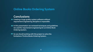 Online Books Ordering System
Conclusions
Creating a huge quality system software without
requirement engineering discipline is impossible.
In this presentation we reviewed techniques and guidelines
we used for requirement engineering for an Online Book
Ordering System.
So we should working with the project to solve the
limitations f Online Books Ordering System.
8
 