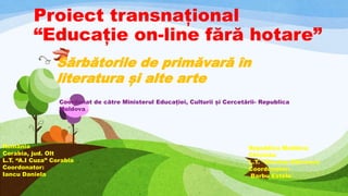 Proiect transnațional
“Educație on-line fără hotare”
Coordonat de către Ministerul Educației, Culturii și Cercetării- Republica
Moldova
Sărbătorile de primăvară în
literatura și alte arte
Republica Moldova
Chișinău
L.T. “Nicolae Bălcescu
Coordonator:
Barbu Estela
România
Corabia, jud. Olt
L.T. “A.I Cuza” Corabia
Coordonator:
Iancu Daniela
 