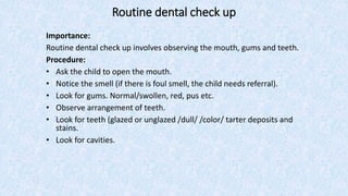 Routine dental check up
Importance:
Routine dental check up involves observing the mouth, gums and teeth.
Procedure:
• Ask the child to open the mouth.
• Notice the smell (if there is foul smell, the child needs referral).
• Look for gums. Normal/swollen, red, pus etc.
• Observe arrangement of teeth.
• Look for teeth (glazed or unglazed /dull/ /color/ tarter deposits and
stains.
• Look for cavities.
 