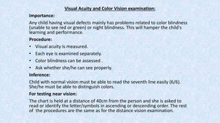 Visual Acuity and Color Vision examination:
Importance:
Any child having visual defects mainly has problems related to color blindness
(unable to see red or green) or night blindness. This will hamper the child's
learning and performance.
Procedure:
• Visual acuity is measured.
• Each eye is examined separately.
• Color blindness can be assessed .
• Ask whether she/he can see properly.
Inference:
Child with normal vision must be able to read the seventh line easily (6/6).
She/he must be able to distinguish colors.
For testing near vision:
The chart is held at a distance of 40cm from the person and she is asked to
read or identify the letter/symbols in ascending or descending order. The rest
of the procedures are the same as for the distance vision examination.
 