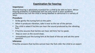 Examination for hearing:
Importance:
Normal hearing is absolutely essential for a child to be able to learn. Minor
hearing problems if undetected will not only result in poor academic
performance but risk the child in being labelled as abnormal in a variety of
ways.
Procedure:
• Strike gently the tuning fork on the palm.
• When it produces vibration, take it near to the ear of the person.
• The child is asked if he/she can hear the sound produced by the vibrating
fork.
• If he/she assures that he/she can hear, tell him/ her to speak.
• Stop as soon as the sound stops.
• Immediately put the tuning fork at the back of the ear and ask the same
question.
Inference:
If he/she answers that he/she cannot hear the fork refer the child to an expert
 