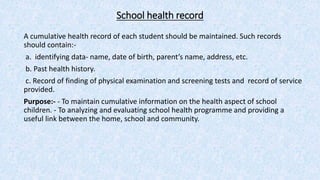 School health record
A cumulative health record of each student should be maintained. Such records
should contain:-
a. identifying data- name, date of birth, parent’s name, address, etc.
b. Past health history.
c. Record of finding of physical examination and screening tests and record of service
provided.
Purpose:- - To maintain cumulative information on the health aspect of school
children. - To analyzing and evaluating school health programme and providing a
useful link between the home, school and community.
 