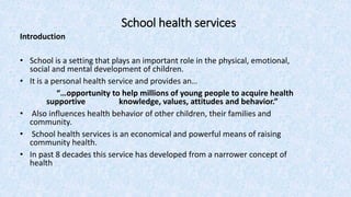 School health services
Introduction
• School is a setting that plays an important role in the physical, emotional,
social and mental development of children.
• It is a personal health service and provides an…
“…opportunity to help millions of young people to acquire health
supportive knowledge, values, attitudes and behavior.”
• Also influences health behavior of other children, their families and
community.
• School health services is an economical and powerful means of raising
community health.
• In past 8 decades this service has developed from a narrower concept of
health
 