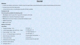 First Aid
Objectives:
• to restore and maintain vital functions. The ABC of basic life support (Open airway, Breathing and circulation) should be always the first priority.
• to prevent injury and further deterioration.
• to ensure that the victim is as comfortable as possible, till help is available.
Providing First Aid
First aid should be provided in the following order:
• First: Access victim for signs of life. If signs of life are absent, call for help
• Second: Restore respiration if breathing has stopped
• Third: Restore heart action if there is no discernible heartbeat or pulse
• Fourth: Stop bleeding
• Fifth: Treat for shock
Making a First Aid Kit:
First aid box
1. Triangular bandages - 3 to 5
2. Conforming bandages, 10cm and 15 cm - 2 each
3. Crepe bandage 7.5 cm - 2 Tape
4. 2.5 cm - 1 roll Absorbent gauze—(small roll)
5. Sterile dressings—(selection)
6. Cotton wool( 50 gm)
7. Antihistamine (for bee stings)
8. Antiseptic solution (50 ml)
9. Antiseptic wipes - 4
10. Scissors - 1
11. Safety pins – 12
12. Tongue Depressor – 4
13. Latex Gloves - 2
14. pairs Clinical Thermometer – 1
15. Pen torch - 1
16. Skin ointment for pain relief
 