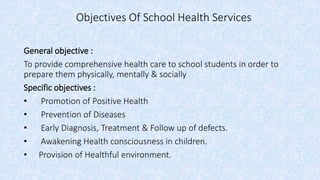 Objectives Of School Health Services
General objective :
To provide comprehensive health care to school students in order to
prepare them physically, mentally & socially
Specific objectives :
• Promotion of Positive Health
• Prevention of Diseases
• Early Diagnosis, Treatment & Follow up of defects.
• Awakening Health consciousness in children.
• Provision of Healthful environment.
 