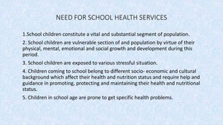 NEED FOR SCHOOL HEALTH SERVICES
1.School children constitute a vital and substantial segment of population.
2. School children are vulnerable section of and population by virtue of their
physical, mental, emotional and social growth and development during this
period.
3. School children are exposed to various stressful situation.
4. Children coming to school belong to different socio- economic and cultural
background which affect their health and nutrition status and require help and
guidance in promoting, protecting and maintaining their health and nutritional
status.
5. Children in school age are prone to get specific health problems.
 