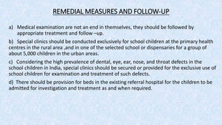 REMEDIAL MEASURES AND FOLLOW-UP
a) Medical examination are not an end in themselves, they should be followed by
appropriate treatment and follow –up.
b) Special clinics should be conducted exclusively for school children at the primary health
centres in the rural area ,and in one of the selected school or dispensaries for a group of
about 5,000 children in the urban areas.
c) Considering the high prevalence of dental, eye, ear, nose, and throat defects in the
school children in India, special clinics should be secured or provided for the exclusive use of
school children for examination and treatment of such defects.
d) There should be provision for beds in the existing referral hospital for the children to be
admitted for investigation and treatment as and when required.
 