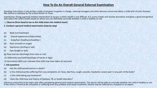 How To Do An Overall General External Examination
:
Standing instructions in the written mode to be given to games in charge, catering managers and other persons concerned about a child with chronic illnesses
like asthma or epilepsy by the school doctor or nurse.
Importance: Doing a general medical examination to access a child's health is not difficult. It is a very simple and routine procedure and gives a good and general
idea about the child's health based on which you can definitely conclude whether a child is healthy or not.
1. Observe (from head to toe as the child enters the medical room)
2. Conduct a general medical examination (step by step)
(a) Walk (normal/limps)
(b) Overall appearance (tidy/untidy)
(c) Scalp/hair (healthy/unhealthy) (
(d) Nails (smooth or rough)
(e) Expression (Smiling or sad)
(f) Eyes (bright or dull)
(g) Nose and ear (discharge from nose or not)
(h) Deformity (ear/cleft/lips/shape of hands or legs)
(i) Vaccination (BCG scar indicates that child may have taken all vaccines)
3. Ask questions
(a) Has the child passed worms in stools?
(b) Is the child presently suffering from any complaints viz. fever, diarrhea, cough, earache, headache, severe pain in any part of the body?
(c) Is the child taking any treatment?
(d) Does the child have any history of Epilepsy, TB, or health disorders?
Inference and action to be taken only after completing general and medical examination. The doctor will be able to conclude whether the child is healthy or not.
If the child is f found to be unhealthy or suffering from any problem and needs treatment, he/she may be referred to a hospital or an expert.
 