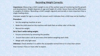 Recording Weight Correctly:
Importance: Measuring a child's weight is one of the earliest ways of monitoring her/his growth
and development. Weight depends on age and height of a child. Hence there will be differences
in weights of children. Recording a child's weight regularly and serially is more important than a
single reading alone.
Improper weight for age is a cause for concern and it indicates that a child may not be healthy. l
Procedure:
• Set the weighing machine at zero.
• Make the child stand on the machine with both feet on either side l of the dial.
• Record the weight.
Do's/ Don't while taking weight:
• Ensure correctness by removing the parallax.
• Ensure that scale is set at zero every time before weighing each child.
• Weigh with only light wear.
Inference: Check whether it is within the acceptable normal limit or it is less than omore
than normal. If less or more refer to expert.
 
