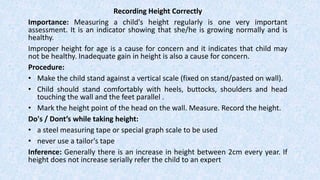 Recording Height Correctly
Importance: Measuring a child's height regularly is one very important
assessment. It is an indicator showing that she/he is growing normally and is
healthy.
Improper height for age is a cause for concern and it indicates that child may
not be healthy. Inadequate gain in height is also a cause for concern.
Procedure:
• Make the child stand against a vertical scale (fixed on stand/pasted on wall).
• Child should stand comfortably with heels, buttocks, shoulders and head
touching the wall and the feet parallel .
• Mark the height point of the head on the wall. Measure. Record the height.
Do's / Dont’s while taking height:
• a steel measuring tape or special graph scale to be used
• never use a tailor's tape
Inference: Generally there is an increase in height between 2cm every year. If
height does not increase serially refer the child to an expert
 