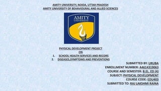 AMITY UNIVERSITY, NOIDA, UTTAR PRADESH
AMITY UNIVERSITY OF BEHAVIOURAL AND ALLIED SCIENCES
PHYSICAL DEVELOPMENT PROJECT
ON
1. SCHOOL HEALTH SERVICES AND RECORS
2. DISEASES,SYMPTOMS AND PREVENTIONS
SUBMITTED BY: URUBA
ENROLLMENT NUMBER: A4614319063
COURSE AND SEMESTER: B.EL. ED (4)
SUBJECT: PHYSICAL DEVELOPMENT
COURSE CODE: EDU403
SUBMITTED TO: RAJ LAKSHMI RAINA
 