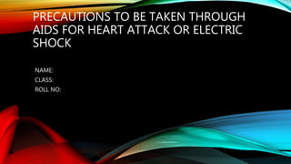 PRECAUTIONS TO BE TAKEN THROUGH
AIDS FOR HEART ATTACK OR ELECTRIC
SHOCK
NAME:
CLASS:
ROLL NO:
 