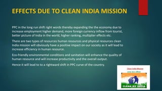 EFFECTS DUE TO CLEAN INDIA MISSION
PPC in the long run shift right words thereby expanding the the economy due to
increase employment higher demand, more foreign currency inflow from tourist,
better picture of India in the world, higher ranking, multiplier effects etc.
There are two types of resources human resources and physical resources clean
India mission will obviously have a positive impact on our society as it will lead to
increase efficiency in human resource.
Eco-friendly environmental conditions and sanitation will enhance the quality of
human resource and will increase productivity and the overall output.
Hence it will lead to to a rightward shift in PPC curve of the country.
 