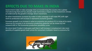 EFFECTS DUE TO MAKE IN INDIA
Government make in India campaign Aims at transforming the country into a global
manufacturing Hub and has already made tremendous impact on the investment climate
as evidenced by the growth in foreign direct investment.
So when Investments increases by make in India campaign it will make PPC shift right
word as production will increase it represents economic growth.
Economic growth is an increase in what an economy can produce if it is Using all its starts
resources an increase in an economics productive potential can be shown by and
outward shift in The Economies production possibility curve.
On micro level if make in India goes well then it will increase in employment rate more
quantity of supplied goods lower prices for consumers multiplier boost to economy Etc
 